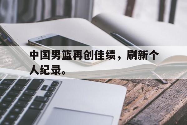 中国男篮再创佳绩，刷新个人纪录。