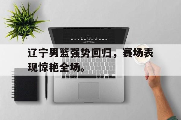 辽宁男篮强势回归，赛场表现惊艳全场。