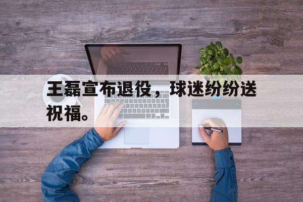 开云网页-王磊宣布退役，球迷纷纷送祝福。