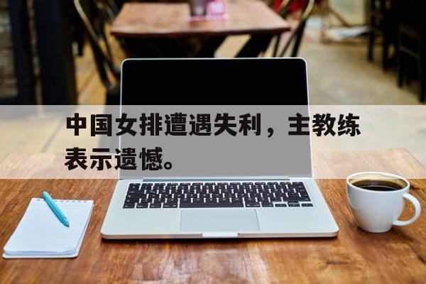 开云网页-中国女排遭遇失利，主教练表示遗憾。
