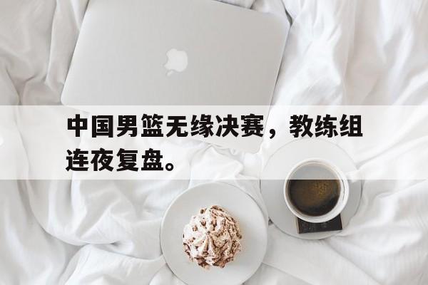 中国男篮无缘决赛，教练组连夜复盘。