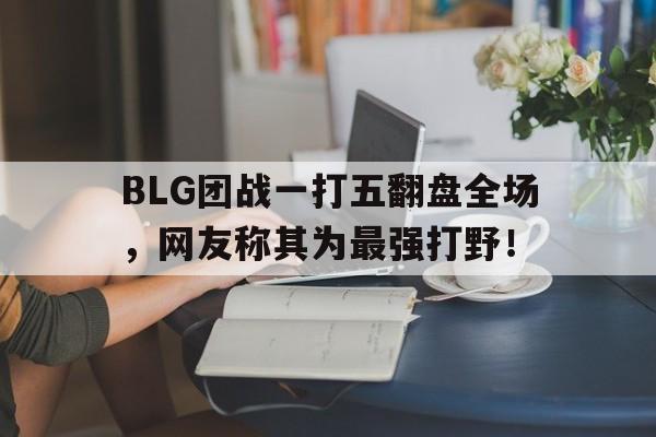 BLG团战一打五翻盘全场，网友称其为最强打野！