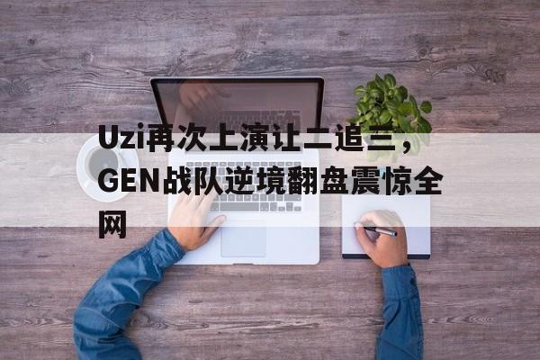 Uzi再次上演让二追三，GEN战队逆境翻盘震惊全网