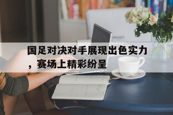 国足对决对手展现出色实力，赛场上精彩纷呈