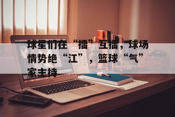 球星们在“擂”互擂，球场情势绝“江”，篮球“气”家主持